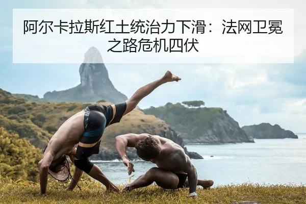 阿尔卡拉斯红土统治力下滑：法网卫冕之路危机四伏